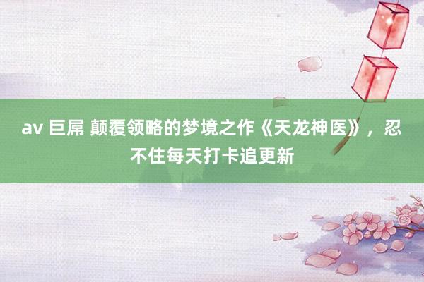 av 巨屌 颠覆领略的梦境之作《天龙神医》，忍不住每天打卡追更新