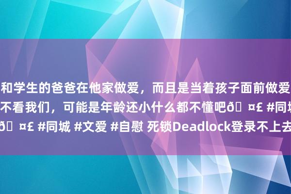 和学生的爸爸在他家做爱，而且是当着孩子面前做爱，太刺激了，孩子完全不看我们，可能是年龄还小什么都不懂吧🤣 #同城 #文爱 #自慰 死锁Deadlock登录不上去？该若何办