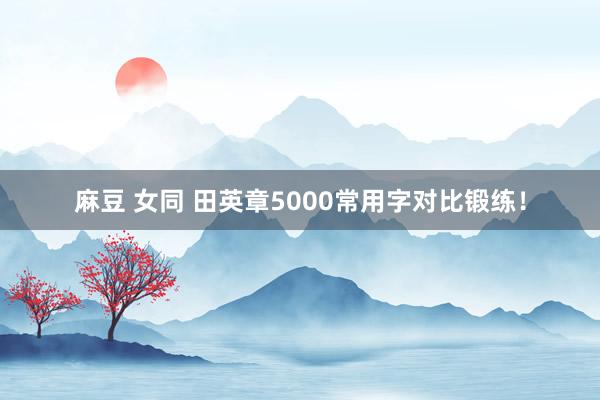 麻豆 女同 田英章5000常用字对比锻练！