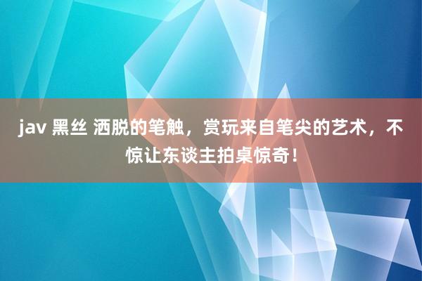 jav 黑丝 洒脱的笔触，赏玩来自笔尖的艺术，不惊让东谈主拍桌惊奇！