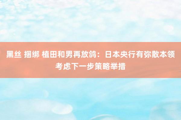 黑丝 捆绑 植田和男再放鸽：日本央行有弥散本领考虑下一步策略举措