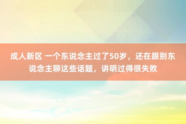 成人新区 一个东说念主过了50岁，还在跟别东说念主聊这些话题，讲明过得很失败