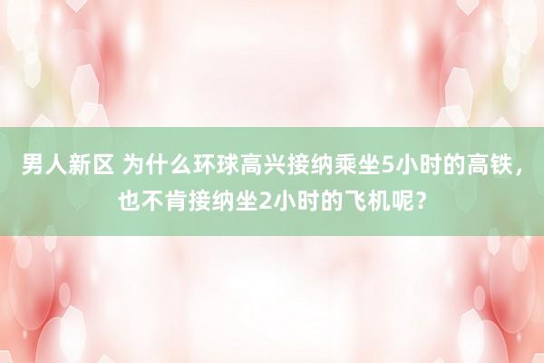 男人新区 为什么环球高兴接纳乘坐5小时的高铁，也不肯接纳坐2小时的飞机呢？