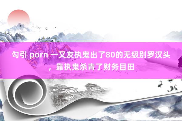 勾引 porn 一又友执鬼出了80的无级别罗汉头，靠执鬼杀青了财务目田