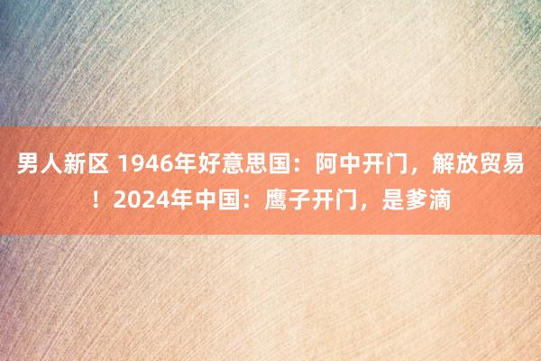 男人新区 1946年好意思国：阿中开门，解放贸易！2024年中国：鹰子开门，是爹滴