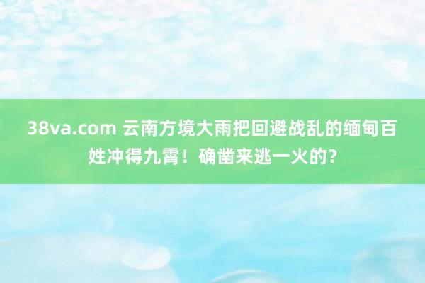 38va.com 云南方境大雨把回避战乱的缅甸百姓冲得九霄！确凿来逃一火的？