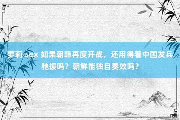 萝莉 sex 如果朝韩再度开战，还用得着中国发兵驰援吗？朝鲜能独自奏效吗？