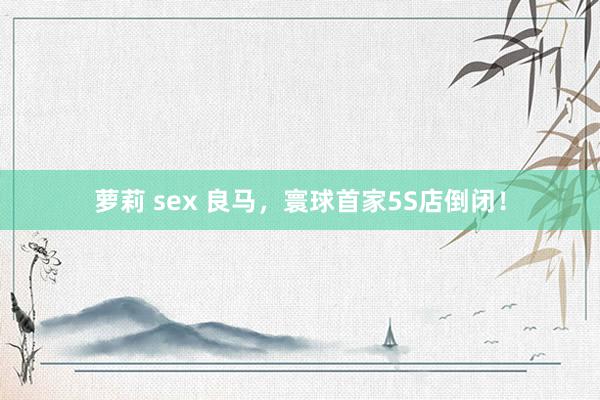 萝莉 sex 良马，寰球首家5S店倒闭！