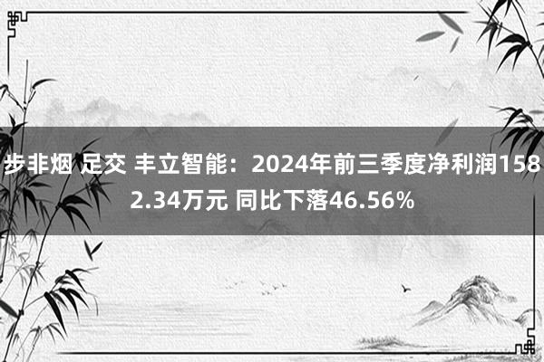 步非烟 足交 丰立智能：2024年前三季度净利润1582.34万元 同比下落46.56%