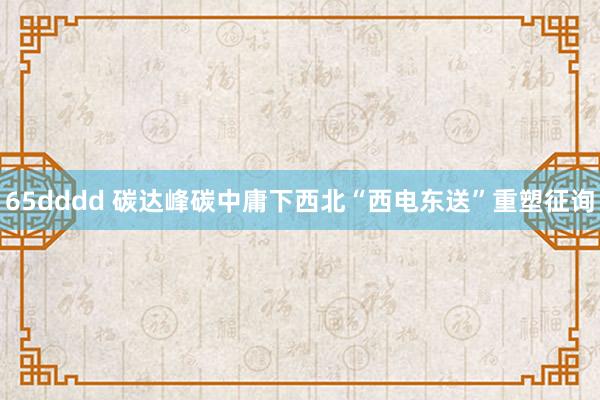 65dddd 碳达峰碳中庸下西北“西电东送”重塑征询