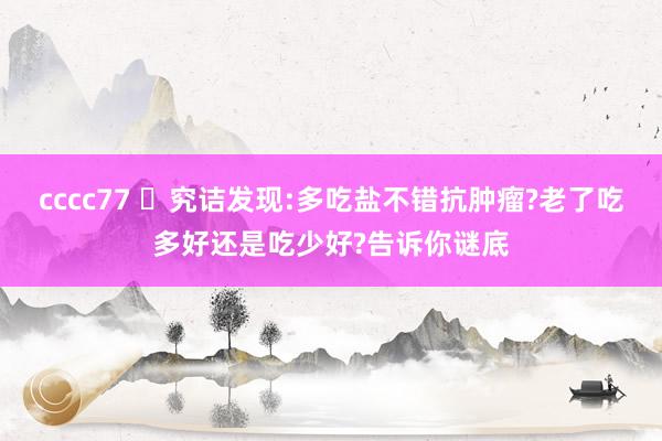 cccc77 ​究诘发现:多吃盐不错抗肿瘤?老了吃多好还是吃少好?告诉你谜底