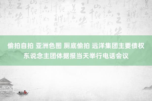 偷拍自拍 亚洲色图 厕底偷拍 远洋集团主要债权东说念主团体据报当天举行电话会议