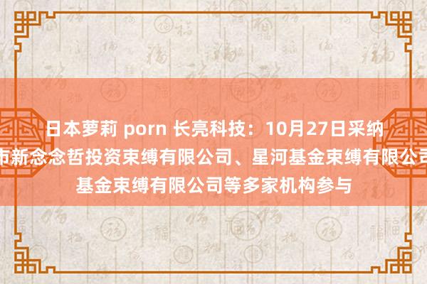 日本萝莉 porn 长亮科技：10月27日采纳机构调研，深圳市新念念哲投资束缚有限公司、星河基金束缚有限公司等多家机构参与