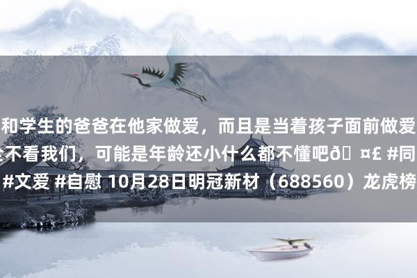 和学生的爸爸在他家做爱，而且是当着孩子面前做爱，太刺激了，孩子完全不看我们，可能是年龄还小什么都不懂吧🤣 #同城 #文爱 #自慰 10月28日明冠新材（688560）龙虎榜数据：游资作手新一上榜