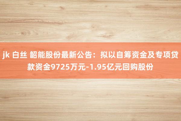 jk 白丝 韶能股份最新公告：拟以自筹资金及专项贷款资金9725万元-1.95亿元回购股份