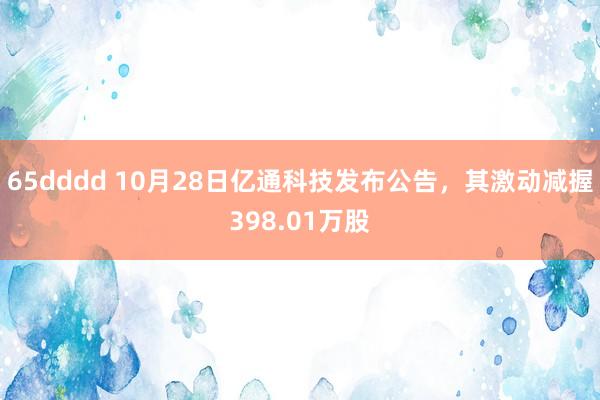 65dddd 10月28日亿通科技发布公告，其激动减握398.01万股