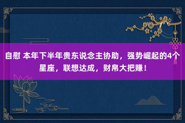 自慰 本年下半年贵东说念主协助，强势崛起的4个星座，联想达成，财帛大把赚！