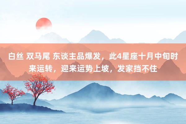 白丝 双马尾 东谈主品爆发，此4星座十月中旬时来运转，迎来运势上坡，发家挡不住