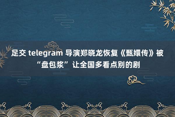 足交 telegram 导演郑晓龙恢复《甄嬛传》被“盘包浆” 让全国多看点别的剧