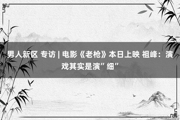 男人新区 专访 | 电影《老枪》本日上映 祖峰：演戏其实是演”细”