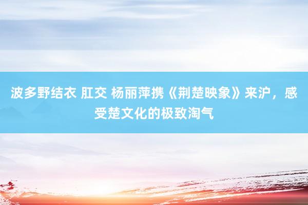 波多野结衣 肛交 杨丽萍携《荆楚映象》来沪，感受楚文化的极致淘气