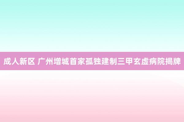 成人新区 广州增城首家孤独建制三甲玄虚病院揭牌