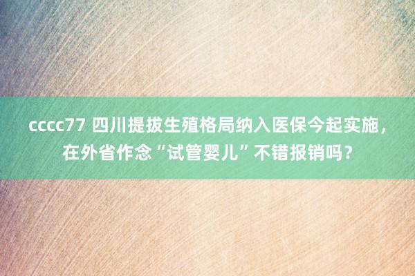 cccc77 四川提拔生殖格局纳入医保今起实施，在外省作念“试管婴儿”不错报销吗？