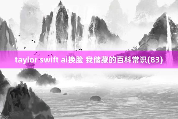 taylor swift ai换脸 我储藏的百科常识(83)