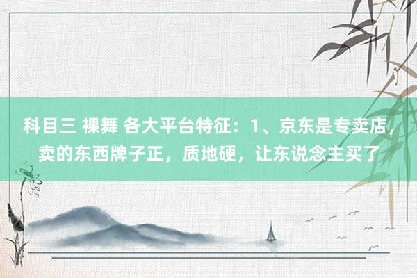 科目三 裸舞 各大平台特征：1、京东是专卖店，卖的东西牌子正，质地硬，让东说念主买了