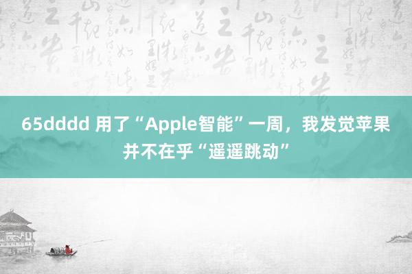 65dddd 用了“Apple智能”一周，我发觉苹果并不在乎“遥遥跳动”