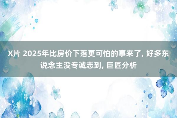 X片 2025年比房价下落更可怕的事来了， 好多东说念主没专诚志到， 巨匠分析