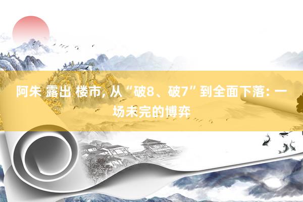 阿朱 露出 楼市， 从“破8、破7”到全面下落: 一场未完的博弈