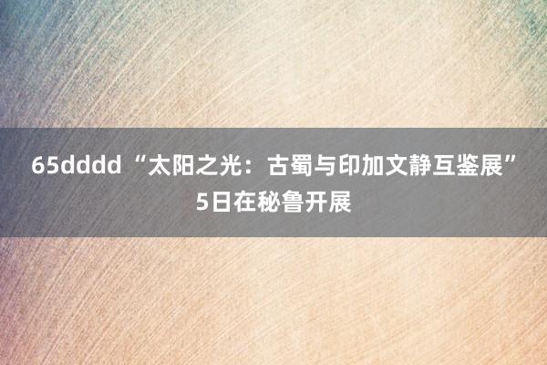 65dddd “太阳之光：古蜀与印加文静互鉴展”5日在秘鲁开展