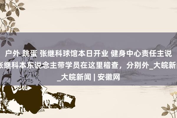 户外 跳蛋 张继科球馆本日开业 健身中心责任主说念主员：张继科本东说念主带学员在这里稽查，分别外_大皖新闻 | 安徽网