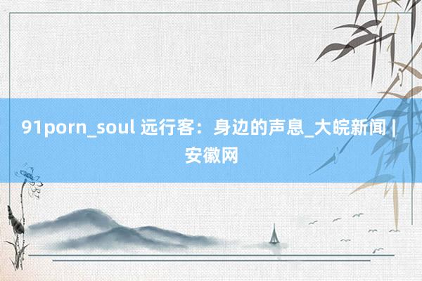 91porn_soul 远行客：身边的声息_大皖新闻 | 安徽网