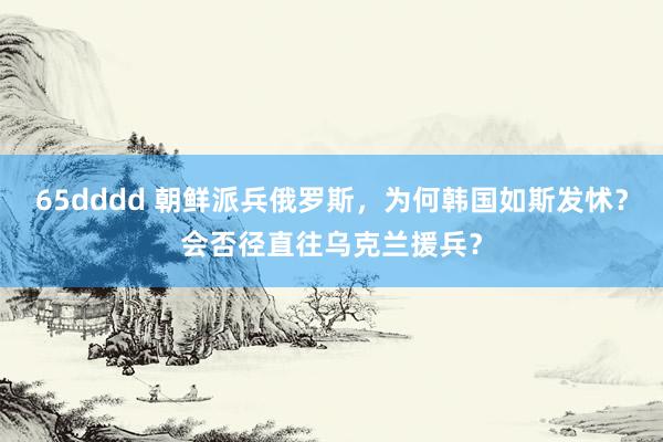 65dddd 朝鲜派兵俄罗斯，为何韩国如斯发怵？会否径直往乌克兰援兵？