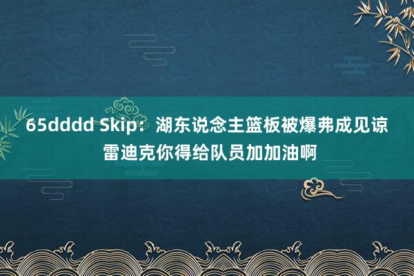 65dddd Skip：湖东说念主篮板被爆弗成见谅 雷迪克你得给队员加加油啊