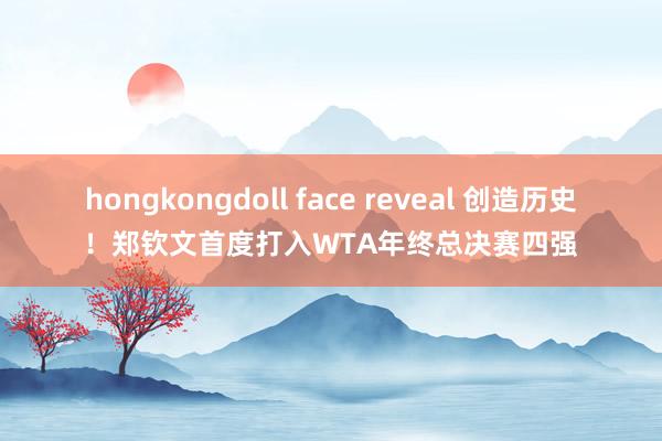 hongkongdoll face reveal 创造历史！郑钦文首度打入WTA年终总决赛四强