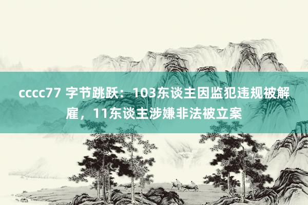 cccc77 字节跳跃：103东谈主因监犯违规被解雇，11东谈主涉嫌非法被立案