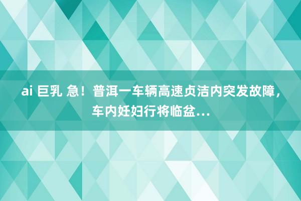 ai 巨乳 急！普洱一车辆高速贞洁内突发故障，车内妊妇行将临盆…