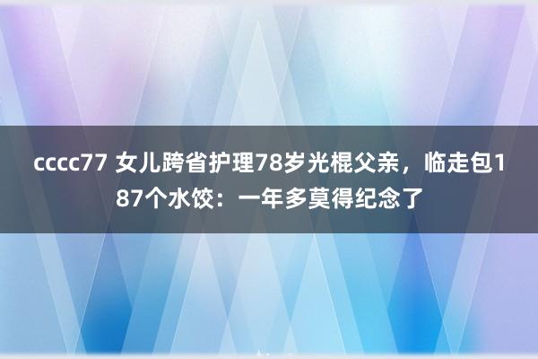 cccc77 女儿跨省护理78岁光棍父亲，临走包187个水饺：一年多莫得纪念了