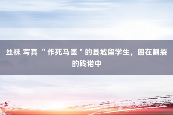 丝袜 写真 ＂作死马医＂的县城留学生，困在割裂的践诺中