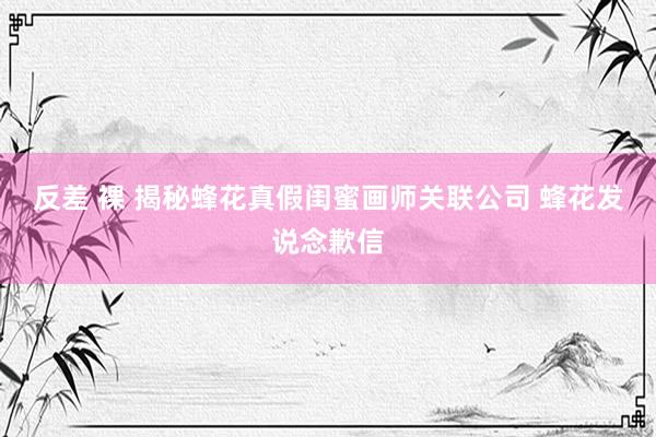 反差 裸 揭秘蜂花真假闺蜜画师关联公司 蜂花发说念歉信