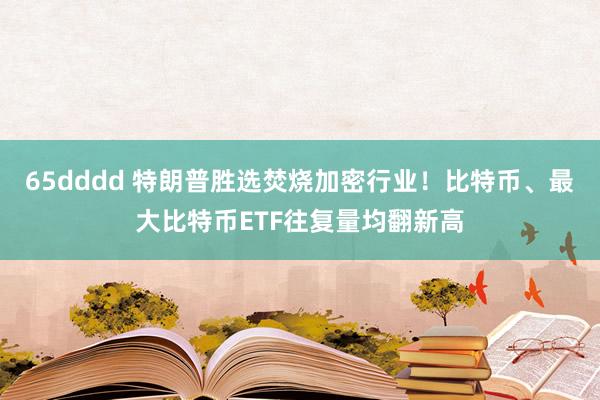 65dddd 特朗普胜选焚烧加密行业！比特币、最大比特币ETF往复量均翻新高