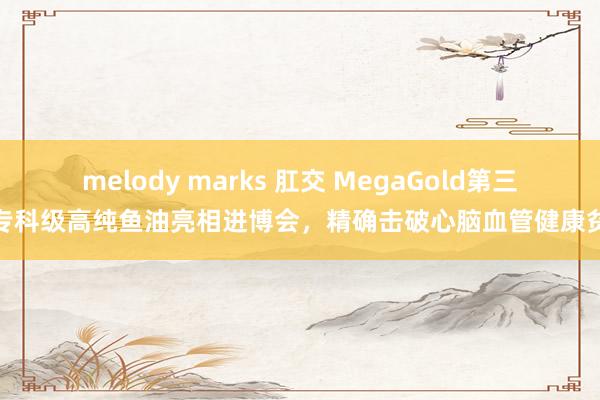 melody marks 肛交 MegaGold第三代专科级高纯鱼油亮相进博会，精确击破心脑血管健康贫瘠