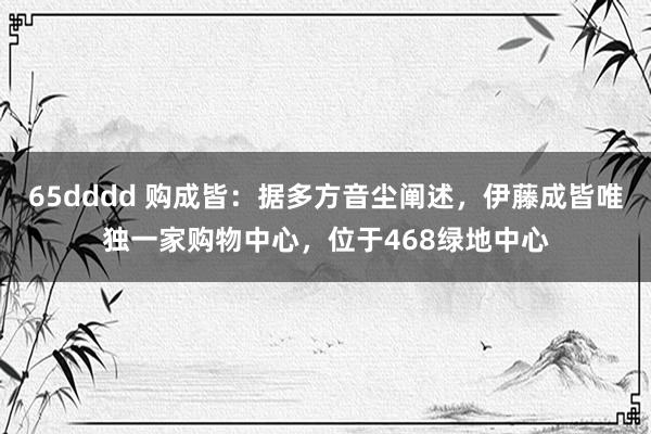 65dddd 购成皆：据多方音尘阐述，伊藤成皆唯独一家购物中心，位于468绿地中心