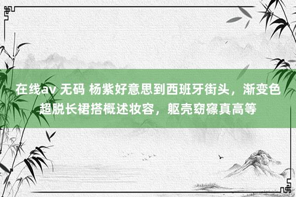 在线av 无码 杨紫好意思到西班牙街头，渐变色超脱长裙搭概述妆容，躯壳窈窱真高等