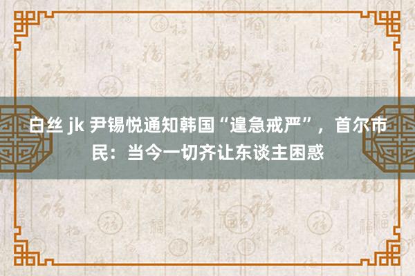 白丝 jk 尹锡悦通知韩国“遑急戒严”，首尔市民：当今一切齐让东谈主困惑