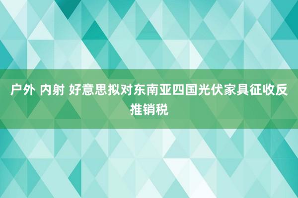 户外 内射 好意思拟对东南亚四国光伏家具征收反推销税