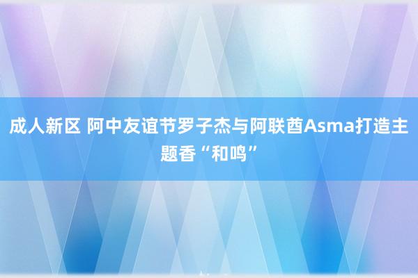 成人新区 阿中友谊节罗子杰与阿联酋Asma打造主题香“和鸣”